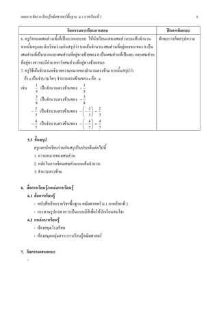 แผนการจัดการเรียนรูคณิตศาสตรพื้นฐาน ม.1 ภาคเรียนที่ 2                                        6

                              กิจกรรมการเรียนการสอน                             ฝกการคิดแบบ
6. ครูกําหนดเศษสวนทั้งที่เปนบวกและลบ ใหนกเรียนแสดงเศษสวนบนเสนจํานวน ทักษะการคิดสรุปความ
                                                ั
จากนั้นครูและนักเรียนรวมกันสรุปวา บนเสนจํานวน เศษสวนที่อยูทางขวาของ 0 เปน
เศษสวนที่เปนบวกและเศษสวนที่อยูทางซายของ 0 เปนเศษสวนที่เปนลบ และเศษสวน
ที่อยูทางขวาจะมีคามากกวาเศษสวนที่อยูทางซายเสมอ
7. ครูใชเสนจํานวนอธิบายความหมายของจํานวนตรงขาม จากนั้นสรุปวา
   ถา a เปนจํานวนใดๆ จํานวนตรงขามของ a คือ –a
เชน 1 เปนจํานวนตรงขามของ − 1
            5                          5
            3 เปนจํานวนตรงขามของ − 3
            8                          8
           2                          ⎛ 2⎞ 2
         − เปนจํานวนตรงขามของ − ⎜ − ⎟ =
           3                          ⎝ 3⎠ 3
           4                          ⎛ 4⎞ 4
         − เปนจํานวนตรงขามของ − ⎜ − ⎟ =
           7                          ⎝ 7⎠ 7

    5.3 ขั้นสรุป
        ครูและนักเรียนรวมกันสรุปในประเด็นตอไปนี้
        1. ความหมายของเศษสวน
        2. หลักในการเขียนเศษสวนบนเสนจํานวน
        3. จํานวนตรงขาม

6. สื่อการเรียนรู/แหลงการเรียนรู
   6.1 สื่อการเรียนรู
        - หนังสือเรียนรายวิชาพื้นฐาน คณิตศาสตร ม.1 ภาคเรียนที่ 2
        - กระดาษรูปภาพ (ควรเปนแบบมีสีเพื่อใหนักเรียนสนใจ)
   6.2 แหลงการเรียนรู
        - หองสมุดโรงเรียน
        - หองสมุดกลุมสาระการเรียนรูคณิตศาสตร

7. กิจกรรมเสนอแนะ
   -
 