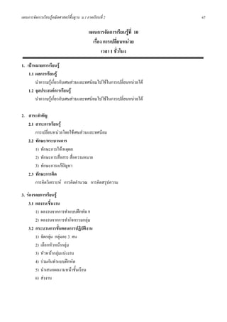 แผนการจัดการเรียนรูคณิตศาสตรพื้นฐาน ม.1 ภาคเรียนที่ 2                  67

                                            แผนการจัดการเรียนรูที่ 10
                                              เรื่อง การเปลี่ยนหนวย
                                                    เวลา 1 ชั่วโมง

1. เปาหมายการเรียนรู
    1.1 ผลการเรียนรู
        นําความรูเกี่ยวกับเศษสวนและทศนิยมไปใชในการเปลี่ยนหนวยได
    1.2 จุดประสงคการเรียนรู
        นําความรูเกี่ยวกับเศษสวนและทศนิยมไปใชในการเปลี่ยนหนวยได

2. สาระสําคัญ
   2.1 สาระการเรียนรู
       การเปลี่ยนหนวยโดยใชเศษสวนและทศนิยม
   2.2 ทักษะ/กระบวนการ
       1) ทักษะการใหเหตุผล
       2) ทักษะการสื่อสาร สื่อความหมาย
       3) ทักษะการแกปญหา
   2.3 ทักษะการคิด
       การคิดวิเคราะห การคิดคํานวณ การคิดสรุปความ

3. รองรอยการเรียนรู
    3.1 ผลงาน/ชิ้นงาน
        1) ผลงานจากการทําแบบฝกหัด 9
        2) ผลงานจากการทํากิจกรรมกลุม
    3.2 กระบวนการขั้นตอนการปฏิบัตงานิ
        1) จัดกลุม กลุมละ 3 คน
        2) เลือกหัวหนากลุม
        3) หัวหนากลุมแบงงาน
        4) รวมกันทําแบบฝกหัด
        5) นําเสนอผลงานหนาชั้นเรียน
        6) สงงาน
 