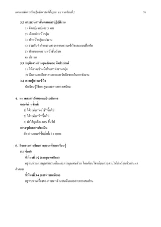 แผนการจัดการเรียนรูคณิตศาสตรพื้นฐาน ม.1 ภาคเรียนที่ 2                                      79

    3.2 กระบวนการขั้นตอนการปฏิบัตงาน  ิ
        1) จัดกลุม กลุมละ 3 คน
        2) เลือกหัวหนากลุม
        3) หัวหนากลุมแบงงาน
        4) รวมกันทํากิจกรรมตรวจสอบความเขาใจและแบบฝกหัด
        5) นําเสนอผลงานหนาชั้นเรียน
        6) สงงาน
    3.3 พฤติกรรมตามคุณลักษณะพึงประสงค
        1) ใหความรวมมือในการทํางานกลุม
        2) มีความละเอียดรอบคอบและรับผิดชอบในการทํางาน
    3.4 ความรูความเขาใจ
        นักเรียนรูวิธีการคูณและการหารทศนิยม

4. แนวทางการวัดผลและประเมินผล
   เกณฑผานขั้นต่ํา
     1) ไดระดับ “พอใช” ขึ้นไป
     2) ไดระดับ “ดี” ขึ้นไป
     3) ทําไดถูกตอง 80% ขึ้นไป
   การสรุปผลการประเมิน
     ตองผานเกณฑขั้นต่ําทั้ง 3 รายการ

5. กิจกรรมการเรียนการสอนเพื่อการเรียนรู
    5.1 ขั้นนํา
        ชั่วโมงที่ 1-2 (การคูณทศนิยม)
        ครูทบทวนการคูณจํานวนเต็มและการคูณเศษสวน โดยเขียนโจทยบนกระดานใหนักเรียนชวยกันหา
คําตอบ
        ชั่วโมงที่ 3-4 (การหารทศนิยม)
        ครูทบทวนเรื่องของการหารจํานวนเต็มและการหารเศษสวน
 