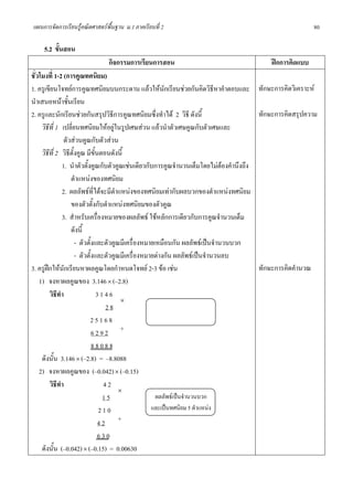 แผนการจัดการเรียนรูคณิตศาสตรพื้นฐาน ม.1 ภาคเรียนที่ 2                                                  80

    5.2 ขั้นสอน
                               กิจกรรมการเรียนการสอน                                      ฝกการคิดแบบ
ชั่วโมงที่ 1-2 (การคูณทศนิยม)
1. ครูเขียนโจทยการคูณทศนิยมบนกระดาน แลวใหนักเรียนชวยกันคิดวิธีหาคําตอบและ ทักษะการคิดวิเคราะห
นําเสนอหนาชั้นเรียน
2. ครูและนักเรียนชวยกันสรุปวิธการคูณทศนิยมซึ่งทําได 2 วิธี ดังนี้
                                      ี                                                 ทักษะการคิดสรุปความ
     วิธีที่ 1 เปลี่ยนทศนิยมใหอยูในรูปเศษสวน แลวนําตัวเศษคูณกับตัวเศษและ
                ตัวสวนคูณกับตัวสวน
     วิธีที่ 2 วิธีตั้งคูณ มีขั้นตอนดังนี้
               1. นําตัวตั้งคูณกับตัวคูณเชนเดียวกับการคูณจํานวนเต็มโดยไมตองคํานึงถึง
                   ตําแหนงของทศนิยม
               2. ผลลัพธที่ไดจะมีตําแหนงของทศนิยมเทากับผลบวกของตําแหนงทศนิยม
                   ของตัวตั้งกับตําแหนงทศนิยมของตัวคูณ
               3. สําหรับเครื่องหมายของผลลัพธ ใชหลักการเดียวกับการคูณจํานวนเต็ม
                   ดังนี้
                      - ตัวตั้งและตัวคูณมีเครื่องหมายเหมือนกัน ผลลัพธเปนจํานวนบวก
                      - ตัวตั้งและตัวคูณมีเครื่องหมายตางกัน ผลลัพธเปนจํานวนลบ
3. ครูฝกใหนักเรียนหาผลคูณโดยกําหนดโจทย 2-3 ขอ เชน                                  ทักษะการคิดคํานวณ
    1) จงหาผลคูณของ 3.146 × (–2.8)
         วิธีทํา                3146
                                         ×
                                   28
                            25168
                              6292 +
                              88088
     ดังนั้น 3.146 × (–2.8) = –8.8088
    2) จงหาผลคูณของ (–0.042) × (–0.15)
         วิธีทํา                  42
                                        ×
                                  15                  ผลลัพธเปนจํานวนบวก
                                 210                และเปนทศนิยม 5 ตําแหนง
                                 42 +
                                 630
     ดังนั้น (–0.042) × (–0.15) = 0.00630
 