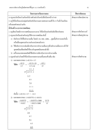แผนการจัดการเรียนรูคณิตศาสตรพื้นฐาน ม.1 ภาคเรียนที่ 2                                                    81

                               กิจกรรมการเรียนการสอน                                       ฝกการคิดแบบ
4. ครูและนักเรียนรวมกันอภิปรายตัวอยางในหนังสือเรียนหนา 67-69                        ทักษะการคิดแปลความ
5. ครูใหนักเรียนแบงกลุมชวยกันทํากิจกรรมตรวจสอบความเขาใจ 13 ในชั่วโมงเรียน
แลวเฉลยคําตอบรวมกัน
ชั่วโมงที่ 3-4 (การหารทศนิยม)
1. ครูเขียนโจทยการหารทศนิยมบนกระดาน ใหนักเรียนชวยกันคิดวิธหาคําตอบี                 ทักษะการคิดวิเคราะห
2. ครูและนักเรียนชวยกันสรุปวิธีการหารทศนิยม ดังนี้                                    ทักษะการคิดสรุปความ
    1) ทําตัวหารใหเปนจํานวนเต็ม โดยนํา 10, 100, 1,000, ... คูณทั้งตัวหารและตัวตั้ง
        หรือเลื่อนจุดตามจํานวนตําแหนงของตัวหาร
    2) ใชหลักการหารเชนเดียวกับการหารจํานวนเต็มบวกดวยจํานวนเต็มบวก แลวใส
        จุดทศนิยมที่ผลลัพธใหตรงกับจุดทศนิยมของตัวตั้ง
    3) เครื่องหมายของผลลัพธใชหลักการเดียวกับการหารจํานวนเต็ม
3. ครูยกตัวอยางโจทยใหนักเรียนหาผลหารตามขั้นตอนขางตน เชน                          ทักษะการคิดคํานวณ
    1) จงหาผลหารของ (–45.51) ÷ 3.7
        วิธีทํา − 45.51 = − 45.51 × 10 = − 455.1
                  3.7         3.7 × 10        37
                              12.3
                       37 4 5 5 . 1
                         37
                           85
                           74
                           11 1
                           11 1
     ดังนั้น (–45.51) ÷ 3.7 = –12.3
  2) จงหาผลหารของ (–0.03575) ÷ (–0.013)
     วิธีทํา − 0.03575 = − 0.03575 × 1000          =
                                                       35.75
              − 0.013        − 0.013 × 1000             13
                           2.7 5
                    13 3 5 . 7 5
                           26
                            97
                            91
                              65
                              65
 