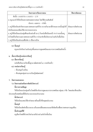 แผนการจัดการเรียนรูคณิตศาสตรพื้นฐาน ม.1 ภาคเรียนที่ 2                                                  82

                               กิจกรรมการเรียนการสอน                                     ฝกการคิดแบบ
       ดังนั้น (–0.03575) ÷ (–0.013) = 2.75
4. ครูแนะนําใหนักเรียนตรวจสอบผลหารเสมอ โดยใชความสัมพันธ
                               ตัวหาร × ผลหาร = ตัวตั้ง
5. ครูใหนกเรียนทํากิจกรรมตรวจสอบความเขาใจ 14 ภายในเวลาที่กําหนด จากนั้นสุมให ทักษะการคิดคํานวณ
           ั
นักเรียนออกมาเขียนวิธีการหารบนกระดาน
6. ครูใหนักเรียนแบงกลุมศึกษาตัวอยางที่ 10-12 ในหนังสือเรียนหนา 74-75 จากนั้นครู ทักษะการคิดคํานวณ
นําโจทยในกิจกรรมตรวจสอบความเขาใจ 15 นํามาทําเปนกิจกรรมรวมกันในชั้นเรียน
7. ครูใหนกเรียนทําแบบฝกหัด 11 เปนการบาน
             ั

    5.3 ขั้นสรุป
        ครูและนักเรียนรวมกันสรุปขั้นตอนการคูณทศนิยมและการหารทศนิยมอีกครั้ง

6. สื่อการเรียนรู/แหลงการเรียนรู
   6.1 สื่อการเรียนรู
        หนังสือเรียนรายวิชาพื้นฐาน คณิตศาสตร ม.1 ภาคเรียนที่ 2
   6.2 แหลงการเรียนรู
        - หองสมุดโรงเรียน
        - หองสมุดกลุมสาระการเรียนรูคณิตศาสตร

7. กิจกรรมเสนอแนะ
   7.1 กิจกรรมสงเสริมการคิดเชิงวิเคราะห
       ขั้นรวบรวมขอมูล
       ใหนักเรียนแบงกลุมสรางโจทยเกี่ยวกับการคูณและการหารทศนิยม กลุมละ 5 ขอ โดยแตละขอจะตอง
ประกอบดวยทศนิยมที่เปนจํานวนบวกและจํานวนลบ
       ขั้นวิเคราะห
       ใหนักเรียนแสดงวิธีหาคําตอบ พรอมทั้งใหเหตุผลประกอบ
       ขั้นสรุป
       ใหนักเรียนจัดทําเปนรายงาน แลวแลกเปลี่ยนผลงานและขอคิดเห็นเพื่อตรวจสอบความถูกตอง
       ขั้นประยุกตใช
       ครูเลือกโจทยที่นาสนใจนํามาอภิปรายรวมกันในชั้นเรียน
 