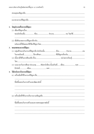แผนการจัดการเรียนรูคณิตศาสตรพื้นฐาน ม.1 ภาคเรียนที่ 2                                                                                                                        95

   สาเหตุของปญหาคือ..............................................................................................................................................
   ...............................................................................................................................................................................
   แนวทางการแกปญหาคือ.......................................................................................................................................
   ...............................................................................................................................................................................
2. วัตถุประสงคในการแกปญหา
   2.1 เพื่อแกปญหาเรื่อง...........................................................................................................................................
          ของนักเรียนชั้น..................... หอง........................... จํานวน............................ คน โดยใช............................
          ........................................................................................................................................................................
   2.2 เพื่อศึกษาผลการแกปญหาเกี่ยวกับ..................................................................................................................
          หลังจากที่ไดทดลองใชวิธีแกปญหาโดย.........................................................................................................
3. ขอบเขตของการแกปญหา
   3.1 กลุมเปาหมายในการแกปญหาคือ นักเรียนชั้น.......................... หอง................. จํานวน...........................คน
          ในภาคเรียนที่...................... ปการศึกษา................................... ที่มปญหาเกี่ยวกับ........................................
                                                                                                                  ี
   3.2 เนื้อหาที่ใชในการศึกษาคือ เรื่อง........................................................... หนวยการเรียนรู...............................
          วิชา...................................................................................
   3.3 ระยะเวลาในการศึกษา ประมาณ.......... สัปดาห/เดือน ตั้งแตวันที่....... เดือน.......................... พ.ศ. ..............
          ถึงวันที่................. เดือน..................................... พ.ศ. .........................
4. วิธีดําเนินการในการแกปญหา
   4.1 เครื่องมือที่ใชในการแกปญหา คือ..................................................................................................................
          ........................................................................................................................................................................
          ซึ่งมีขั้นตอนในการสรางและพัฒนาดังนี้
          ........................................................................................................................................................................
          ........................................................................................................................................................................
          ........................................................................................................................................................................
   4.2 เครื่องมือที่ใชในการเก็บรวบรวมขอมูลคือ.....................................................................................................
          ........................................................................................................................................................................
          ซึ่งมีขั้นตอนในการสรางและตรวจสอบคุณภาพดังนี้
          ........................................................................................................................................................................
          ........................................................................................................................................................................
          ........................................................................................................................................................................
 