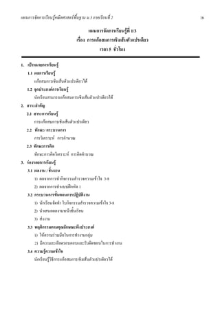 แผนการจัดการเรียนรูคณิตศาสตรพื้นฐาน ม.3 ภาคเรียนที่ 2                   16

                                         แผนการจัดการเรียนรูที่ 1/3
                                 เรื่อง การแกอสมการเชิงเสนตัวแปรเดียว
                                              เวลา 5 ชั่วโมง

1. เปาหมายการเรียนรู
   1.1 ผลการเรียนรู
        แกอสมการเชิงเสนตัวแปรเดียวได
   1.2 จุดประสงคการเรียนรู
        นักเรียนสามารถแกอสมการเชิงเสนตัวแปรเดียวได
2. สาระสําคัญ
   2.1 สาระการเรียนรู
        การแกอสมการเชิงเสนตัวแปรเดียว
   2.2 ทักษะ/ กระบวนการ
        การวิเคราะห การคํานวณ
   2.3 ทักษะการคิด
        ทักษะการคิดวิเคราะห การคิดคํานวณ
3. รองรอยการเรียนรู
   3.1 ผลงาน / ชิ้นงาน
        1) ผลจากการทํากิจกรรมสํารวจความเขาใจ 3-8
        2) ผลจากการทําแบบฝกหัด 1
   3.2 กระบวนการขั้นตอนการปฏิบัติงาน
        1) นักเรียนจัดทํา ใบกิจกรรมสํารวจความเขาใจ 3-8
        2) นําเสนอผลงานหนาชั้นเรียน
        3) สงงาน
   3.3 พฤติกรรมตามคุณลักษณะพึงประสงค
        1) ใหความรวมมือในการทํางานกลุม
        2) มีความละเอียดรอบคอบและรับผิดชอบในการทํางาน
   3.4 ความรูความเขาใจ
        นักเรียนรูวิธีการแกอสมการเชิงเสนตัวแปรเดียวได
 