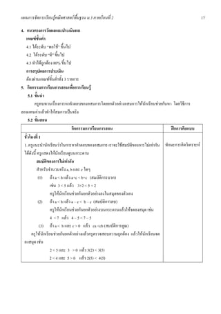 แผนการจัดการเรียนรูคณิตศาสตรพื้นฐาน ม.3 ภาคเรียนที่ 2                                               17

4. แนวทางการวัดผลและประเมินผล
   เกณฑขั้นต่ํา
   4.1 ไดระดับ “พอใช” ขึ้นไป
   4.2 ไดระดับ “ดี” ขึ้นไป
   4.3 ทําไดถูกตอง 80% ขึ้นไป
   การสรุปผลการประเมิน
   ตองผานเกณฑขั้นต่ําทั้ง 3 รายการ
5. กิจกรรมการเรียนการสอนเพื่อการเรียนรู
     5.1 ขั้นนํา
         ครูทบทวนเรื่องการหาคําตอบของอสมการโดยยกตัวอยางอสมการใหนักเรียนชวยกันหา โดยวิธีการ
ลองแทนคาแลวทําใหสมการเปนจริง
     5.2 ขั้นสอน
                                  กิจกรรมการเรียนการสอน                           ฝกการคิดแบบ
  ชั่วโมงที่ 1
  1. ครูแนะนํานักเรียนวาในการหาคําตอบของอสมการ เราจะใชสมบัติของการไมเทากัน ทักษะการคิดวิเคราะห
  ไดดังนี้ ครูแสดงใหนักเรียนดูบนกระดาน
            สมบัติของการไมเทากัน
            สําหรับจํานวนจริง a, b และ c ใดๆ
             (1) ถา a < b แลว a+c < b+c (สมบัติการบวก)
                    เชน 3 < 5 แลว 3+2 < 5 + 2
                    ครูใหนักเรียนชวยกันยกตัวอยางลงในสมุดของตัวเอง
             (2) ถา a < b แลว a – c < b – c (สมบัติการลบ)
                    ครูใหนักเรียนชวยกันยกตัวอยางบนกระดานแลวใหจดลงสมุด เชน
                    4 < 7 แลว 4 – 5 < 7 – 5
              (3) ถา a < b และ c > 0 แลว ca <cb (สมบัติการคูณ)
       ครูใหนักเรียนชวยกันยกตัวอยางแลวครูตรวจสอบความถูกตอง แลวใหนักเรียนจด
  ลงสมุด เชน
                    2 < 5 และ 3 > 0 แลว 3(2) < 3(5)
                    2 < 4 และ 5 > 0 แลว 2(5) < 4(5)
 