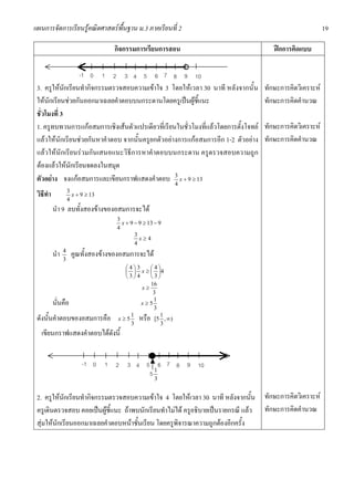 แผนการจัดการเรียนรูคณิตศาสตรพื้นฐาน ม.3 ภาคเรียนที่ 2                                                     19

                                      กิจกรรมการเรียนการสอน                             ฝกการคิดแบบ

                          -1 0      1 2      3 4 5 6 7 8 9 10
                                                                 o
 3. ครูใหนักเรียนทํากิจกรรมตรวจสอบความเขาใจ 3 โดยใหเวลา 30 นาที หลังจากนั้น       ทักษะการคิดวิเคราะห
 ใหนักเรียนชวยกันออกมาเฉลยคําตอบบนกระดานโดยครูเปนผูชี้แนะ                        ทักษะการคิดคํานวณ
 ชั่วโมงที่ 3
 1. ครูทบทวนการแกอสมการเชิงเสนตัวแปรเดียวที่เรียนในชั่วโมงที่แลวโดยการตั้งโจทย   ทักษะการคิดวิเคราะห
 แลวใหนักเรียนชวยกันหาคําตอบ จากนั้นครูยกตัวอยางการแกอสมการอีก 1-2 ตัวอยาง     ทักษะการคิดคํานวณ
 แลวใหนักเรียนรวมกันเสนอแนะวิธีการหาคําตอบบนกระดาน ครูตรวจสอบความถูก
 ตองแลวใหนักเรียนจดลงในสมุด
 ตัวอยาง จงแกอสมการและเขียนกราฟแสดงคําตอบ 3 x + 9 ≥ 13
                                                   4
 วิธีทํา             3
                     4
                       x + 9 ≥ 13

           นํา 9 ลบทั้งสองขางของอสมการจะได
                                          3
                                            x + 9 − 9 ≥ 13 − 9
                                          4
                                                  3
                                                    x≥4
                                                  4
           นํา   4
                 3
                      คูณทั้งสองขางของอสมการจะได
                                            ⎛4⎞ 3    ⎛4⎞
                                            ⎜ ⎟ x ≥ ⎜ ⎟4
                                            ⎝3⎠ 4    ⎝3⎠
                                                     16
                                                  x≥
                                                      3
           นั่นคือ                                x≥5
                                                      1
                                                      3
 ดังนั้นคําตอบของอสมการคือ                x≥5
                                              1
                                              3
                                                   หรือ  1
                                                       [5 , ∞)
                                                         3
   เขียนกราฟแสดงคําตอบไดดังนี้


                           -1 0     1 2       3 4 5 6 7 8 9 10
                                                   51
                                                          3


 2. ครูใหนักเรียนทํากิจกรรมตรวจสอบความเขาใจ 4 โดยใหเวลา 30 นาที หลังจากนั้น ทักษะการคิดวิเคราะห
 ครูเดินตรวจสอบ คอยเปนผูชี้แนะ ถาพบนักเรียนทําไมได ครูอธิบายเปนรายกรณี แลว ทักษะการคิดคํานวณ
 สุมใหนักเรียนออกมาเฉลยคําตอบหนาชั้นเรียน โดยครูพิจารณาความถูกตองอีกครั้ง
 