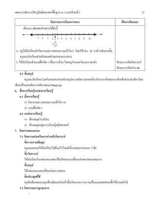 แผนการจัดการเรียนรูคณิตศาสตรพื้นฐาน ม.3 ภาคเรียนที่ 2                                              21

                              กิจกรรมการเรียนการสอน                                  ฝกการคิดแบบ
       เขียนกราฟแสดงคําตอบไดดังนี้

                  -1 0     1 2
                                 o
                                        3 4 5 6 7 8 9 10
                                    9
                               2
                                   17
 4. ครูใหนักเรียนทํากิจกรรมตรวจสอบความเขาใจ 8 โดยใหเวลา 20 นาที หลังจากนั้น
     ครูและนักเรียนชวยกันเฉลยคําตอบบนกระดาน
 5. ใหนักเรียนทําแบบฝกหัด 1 เปนการบาน โดยครูกําหนดวันและเวลาสง              ทักษะการคิดวิเคราะห
                                                                                 ทักษะการคิดคํานวณ
    5.3 ขั้นสรุป
         ครูและนักเรียนรวมกันสนทนาชวยกันสรุปความคิดรวบยอดเกี่ยวกับการแกอสมการเชิงเสนตัวแปรเดียวโดย
เขียนเปนแผนผังความคิด (Mind Mapping)
6. สื่อการเรียนรู/แหลงการเรียนรู
    6.1 สื่อการเรียนรู
         1) กิจกรรมตรวจสอบความเขาใจ 3-8
         2) แบบฝกหัด 1
    6.2 แหลงการเรียนรู
         1) หองสมุดโรงเรียน
         2) หองสมุดกลุมการเรียนรูคณิตศาสตร
7. กิจกรรมเสนอแนะ
    7.1 กิจกรรมสงเสริมการอานเชิงวิเคราะห
         ขั้นรวบรวมขอมูล
         ครูมอบหมายใหนักเรียนไปคนควาโจทยเรื่องอสมการคนละ 2 ขอ
         ขั้นวิเคราะห
         ใหนักเรียนในแตละคนแสดงวิธีแกอสมการเพื่อหาคําตอบของอสมการ
         ขั้นสรุป
         ใหแตละคนแลกเปลี่ยนกันตรวจสอบ
         ขั้นประยุกตใช
         ครูคัดเลือกผลงานถูกตองติดบอรดหนาชั้นเรียนและรวบรวมเปนแบบทดสอบเพื่อใชงานตอไป
    7.2 กิจกรรมการบูรณาการ
              -
 