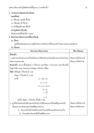 แผนการจัดการเรียนรูคณิตศาสตรพื้นฐาน ม.3 ภาคเรียนที่ 2                                                 25

4. แนวทางการวัดผลและประเมินผล
    เกณฑขั้นต่ํา
    4.1 ไดระดับ “พอใช” ขึ้นไป
    4.2 ไดระดับ “ดี” ขึ้นไป
    4.3 ทําไดถูกตอง 80% ขึ้นไป
    การสรุปผลการประเมิน
    ตองผานเกณฑขั้นต่ําทั้ง 3 รายการ
5. กิจกรรมการเรียนการสอนเพื่อการเรียนรู
     5.1 ขั้นนํา
         ครูใหนักเรียนทบทวนความรูเกี่ยวกับการแกอสมการที่เรียนมาแลว โดยการสนทนาและซักถาม
     5.2 ขั้นสอน
                                  กิจกรรมการเรียนการสอน                                ฝกการคิดแบบ
 ชั่วโมงที่ 1
 1. ครูนําเสนอตัวอยางการแกโจทยอสมการใหนักเรียนชวยกันพิจารณาการหาคําตอบ ทักษะการคิดวิเคราะห
 โดยการถามตอบ เชน                                                                 ทักษะการคิดคํานวณ
 ตัวอยางที่ 1 นาย ก ซื้อมังคุดมา 2 กิโลกรม แจกใหลูก 3 คน คนละ 2 ผล แลวเหลือ
 มังคุด ไมถึง 10 ผล อยากทราบวามังคุด 1 กิโลกรัม มีกี่ผล
 วิธีทํา ใหมังคุด 1 กิโลกรัม มี x ผล
         มังคุด 2 กิโลกรัม มี 2x ผล
         จะได                              2 x − 3(2) < 10

                                           2 x − 6 < 10

                                        2 x − 6 + 6 < 10 + 6

                                               2 x < 16
                                                     16
                                                 x<
                                                      2

                                                 x<8
             ดังนั้น มังคุด 1 กิโลกรัม มีไมถึง 8 ผล
 2. ครูใหนักเรียนชวยกันพิจารณาจากตัวอยางวามีขั้นตอนการแกโจทยปญหาอยางไร   ทักษะการคิดวิเคราะห
    ขั้นตอนการหาคําตอบของโจทยปญหาอสมการ                                        ทักษะการคิดคํานวณ
             1) วิเคราะหโจทยวาโจทยกําหนดอะไรมาใหบางและตองการหาอะไร
                2) กําหนดตัวแปรแทนสิ่งที่โจทยตองการหา
 