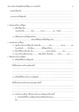 แผนการจัดการเรียนรูคณิตศาสตรพื้นฐาน ม.3 ภาคเรียนที่ 2                                                                                                                             31

    สาเหตุของปญหาคือ…………………………………………………………………………………………………
     ………………………………………………………………………………………………………………………
     แนวทางการแกไขปญหาคือ………………………………………………………………..……………………….
     ………………………………………………………………………………………………………………………
     ………………………………………………………………………………………………………………………
2. วัตถุประสงคในการแกปญหา
           2.1 เพื่อแกปญหาเรื่อง…………………………………………………………………….……………………
                   ของนักเรียนชั้น....................หอง....................จํานวน........................คน โดยใช..……..……….............
                  .......................................................................................................................................…………………...
           2.2 เพื่อศึกษาผลการแกไขปญหาเกี่ยวกับ...............................................................….……….…..............……
                  ..............................................หลังจากที่ไดทดลองใชวิธีแกปญหาโดย.........................…….……………...
3. ขอบเขตของการแกปญหา
           3.1 กลุมเปาหมายในการแกปญหาคือ นักเรียนชั้น........................หอง...........................จํานวน..................คน
                  ในภาคเรียนที่..............ปการศึกษา......................ที่มีปญหาเกี่ยวกับ..........................……………………...
          3.2 เนื้อหาที่ใชในการศึกษาคือ เรื่อง.....................................หนวยการเรียนรู.....................วิชา........................
          3.3 ระยะเวลาในการศึกษาประมาณ.................สัปดาห/เดือน ตั้งแตวันที่................เดือน.................พ.ศ...........
4. วิธีดําเนินการในการแกปญหา
          4.1 เครื่องมือที่ใชในการแกปญหาคือ...................................................................……………………...............
          .......…….............................................................................................................……………………..................
          ซึ่งมีขั้นตอนในการสรางและพัฒนาดังนี้
           .............................................................................................................................................................................
           .............................................................................................................................................................................
           ........................................................................…………………………………………………………….........
          4.2 เครื่องมือที่ใชในการเก็บรวบรวมขอมูลคือ..........…………………….........................................................
          ...................................................................................................................................……………………...........
          ซึ่งมีขั้นตอนในการสรางและตรวจสอบคุณภาพดังนี้
          ..............................................................................................................................................................................
          ..............................................................................................................................................................................
          ........................................................................……………………………………………………………..........
          4.3 การเก็บรวบรวมขอมูล ไดดําเนินการเก็บรวบรวมขอมูลตามวิธีการดังนี้
                  1) นําเครื่องมือที่ใชในการแกปญหาไปทดลองใชกับนักเรียนในเวลา..............……………………..........
                 โดย................................................................................……………………................................................
 