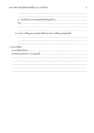 แผนการจัดการเรียนรูคณิตศาสตรพื้นฐาน ม.3 ภาคเรียนที่ 2                                                                                                                              32

                   ......................................................................................................................................................................
                   ......................................................................................………………………………………....................
                   2) นําเครื่องมือเก็บรวบรวมขอมูลไปเก็บขอมูลเกี่ยวกับ..........……………………...................................
                  โดย................................................................................................……………………................................
                   …..…………………………………………………………………………………………………………
                   …..…………………………………………………………………………………………………………
           4.4 การวิเคราะหขอมูลและการสรุปผล ไดดําเนินการวิเคราะหขอมูลและสรุปผลดังนี้
                   ..................................................................................................……………………....................................
                   .......................................................................................…….............................................………………..
                   .......................................................................…..........................................................………………….....
5. ผลการแกปญหา
    ผลการแกปญหาเกี่ยวกับ...................................................……..................................................…………………….
    ของนักเรียนกลุมเปาหมาย ปรากฏผลดังนี้.................................................................................…………………….
     ....................................................................................................................................................................................
     ....................................................................................................................................................................................
     ....................................................................................................................................................................................
     ....................................................................................................................................................................................
     ....................................................................................................................................................................................
 