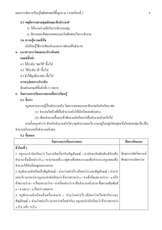 แผนการจัดการเรียนรูคณิตศาสตรพื้นฐาน ม.3 ภาคเรียนที่ 2                                                                             4

     3.3 พฤติกรรมตามคุณลักษณะพึงประสงค
            1) ใหความรวมมือในการทํางานกลุม
            2) มีความละเอียดรอบคอบและรับผิดชอบในการทํางาน
     3.4 ความรูความเขาใจ
          นักเรียนรูวิธีการเขียนชวงและกราฟบนเสนจํานวน
4. แนวทางการวัดผลและประเมินผล
     เกณฑขั้นต่ํา
     4.1 ไดระดับ “พอใช” ขึ้นไป
     4.2 ไดระดับ “ดี” ขึ้นไป
     4.3 ทําไดถูกตอง 80% ขึ้นไป
     การสรุปผลการประเมิน
     ตองผานเกณฑขั้นต่ําทั้ง 3 รายการ
5. กิจกรรมการเรียนการสอนเพื่อการเรียนรู
     5.1 ขั้นนํา
          ครูทบทวนความรูเรื่องจํานวนจริง โดยการสนทนาและซักถามกับนักเรียน เชน
                   (1) จํานวนใดบางที่เปนจํานวนจริงใหนักเรียนยกตัวอยาง
                   (2) เขียนจํานวนขึ้นมาแลวซักถามนักเรียนวาเปนจํานวนจริงหรือไม
          จากนั้นครูกลาววา สําหรับจํานวนจริงใดๆ ทุกจํานวนยกเวน 0 จะอยูในกลุมใดกลุมหนึ่งในสองกลุม คือ เปน
จํานวนจริงบวกหรือจํานวนจริงลบ
     5.2 ขั้นสอน
                                      กิจกรรมการเรียนการสอน                                                     ฝกการคิดแบบ
ชั่วโมงที่ 1
1. ครูแ นะนํ านั ก เรี ย นว า ในการคิ ด เกี่ ย วกั บ สั ญ ลั ก ษณ < เรามั ก จะคิ ด สั ม พั น ธ กั บ เส น ทักษะการคิดวิเคราะห
จํานวน ซึ่งเมื่อกลาววา a < b จะหมายถึง a อยูทางซายของ b บนเสนจํานวน (ครูแสดงเสน ทักษะการแปลความ
จํานวนใหนักเรียนดูบนกระดาน)
2. ครูซักถามนักเรียนถึงสัญลักษณ < อานวาอยางไร (นอยกวา) และสัญลักษณ > อานวา
อยางไร (มากกวา) ครูแนะนํานักเรียนวา ถาเราทราบวา a < b แลวก็จะทราบวา b > a หรือ
ถาทราบวา 0 < b ก็จะทราบวา b > 0 หรือกลาววา b เปนจํานวนจริงบวก ซึ่งความสัมพันธ
a < b และ b > a เรียกวา อสมการ
3. ครู ซั ก ถามนั ก เรี ย นถึ งเครื่ อ งหมาย ≤ อ านว าอย า งไร (น อ ยกว าหรื อ เท ากั บ ) และ
สัญลักษณ ≥ อานวาอยางไร (มากกวาหรือเทากับ) ครูแนะนํานักเรียนวา ถาเราทราบวา
a ≤ b แลว b ≥ a
 