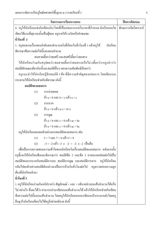 แผนการจัดการเรียนรูคณิตศาสตรพื้นฐาน ม.3 ภาคเรียนที่ 2                                                           5

                                        กิจกรรมการเรียนการสอน                                      ฝกการคิดแบบ
4. ครูใหนักเรียนแขงกันเขียนประโยคที่เปนอสมการภายในเวลาที่กําหนด นักเรียนคนใด ทักษะการคิดวิเคราะห
เขียนไดมากที่สุด คนนั้นเปนผูชนะ ครูอาจใหรางวัลหรือคําชมเชย
ชั่วโมงที่ 2
1. ครูทบทวนเรื่องของลําดับของจํานวนจริงที่เรียนในชั่วโมงที่ 1 แลวครูให นักเรียน
พิจารณาขอความตอไปนี้และตอบคําถาม
                    สมสวยเตี้ยกวาสมศรี และสมศรีเตี้ยกวาสมทรง
    ให นั ก เรียนรวมกั น สรุปผลวา สมสวยเตี้ ยกวาสมทรงหรือไม (เตี้ยกวา) ครูก ล าววา
สมบัติลักษณะเดียวกันนี้และสมบัติอื่นๆ ของความสัมพันธนอยกวา
    ครู แ นะนํ าให นั ก เรีย นรู จั ก สมบั ติ 3 ข อ ที่ มี ค วามสํ าคั ญ ของอสมการ โดยเขี ย นบน
กระดานใหนักเรียนชวยกันพิจารณา ดังนี้
           สมบัติของอสมการ
                    (1) การถายทอด
                               ถา a < b และ b < c แลว a < c
                    (2) การบวก
                               ถา a < b แลว a+c < b+c
                    (3) การคูณ
                               ถา a < b และ c > 0 แลว ac < bc
                               ถา a < b และ c < 0 แลว ac > bc
    ครูใหนักเรียนลองยกตัวอยางจากสมบัติของอสมการ เชน
                    (1) 5 < 7 และ 7 < 8 แลว 5 < 8
                    (2) –3 < –2 แลว –3 X –2 > –2 X –2 เปนตน
    เพื่อเปนการตรวจสอบความเขาใจของนักเรียนในเรื่องสมบัติของอสมการ หลังจากนั้น
ครูชี้แจงใหนักเรียนฟงและพิจารณาวา สมบัติขอ 2 และขอ 3 อาจจะแยกยอยตอไปเปน
สมบัติของการบวกกับสมบัติการลบ สมบัติการคูณ และสมบัติการหาร ครูใหนักเรียน
กลับไปยกตัวอยางสมบัติดังกลาวมาเปนการบานในชั่วโมงตอไป ครูตรวจสอบความถูก
ตองที่นักเรียนทํามา
ชั่วโมงที่ 3
1. ครูใหนักเรียนรวมกันอภิปรายวา สัญลักษณ < และ > อธิบายชวงบนเสนจํานวนไดหรือ
ไม อยางไร ซึ่งจะไดวา สามารถนํามาเขียนบนเสนจํานวนได แลวใหนักเรียนชวยกันเขียน
ขอความตอไปนี้ลงบนเสนจํานวน โดยครูใหนักเรียนออกมาเขียนหนากระดานดําโดยครู
ยืนดู ถานักเรียนเขียนไมไดครูจึงชวยอธิบาย ดังนี้
 