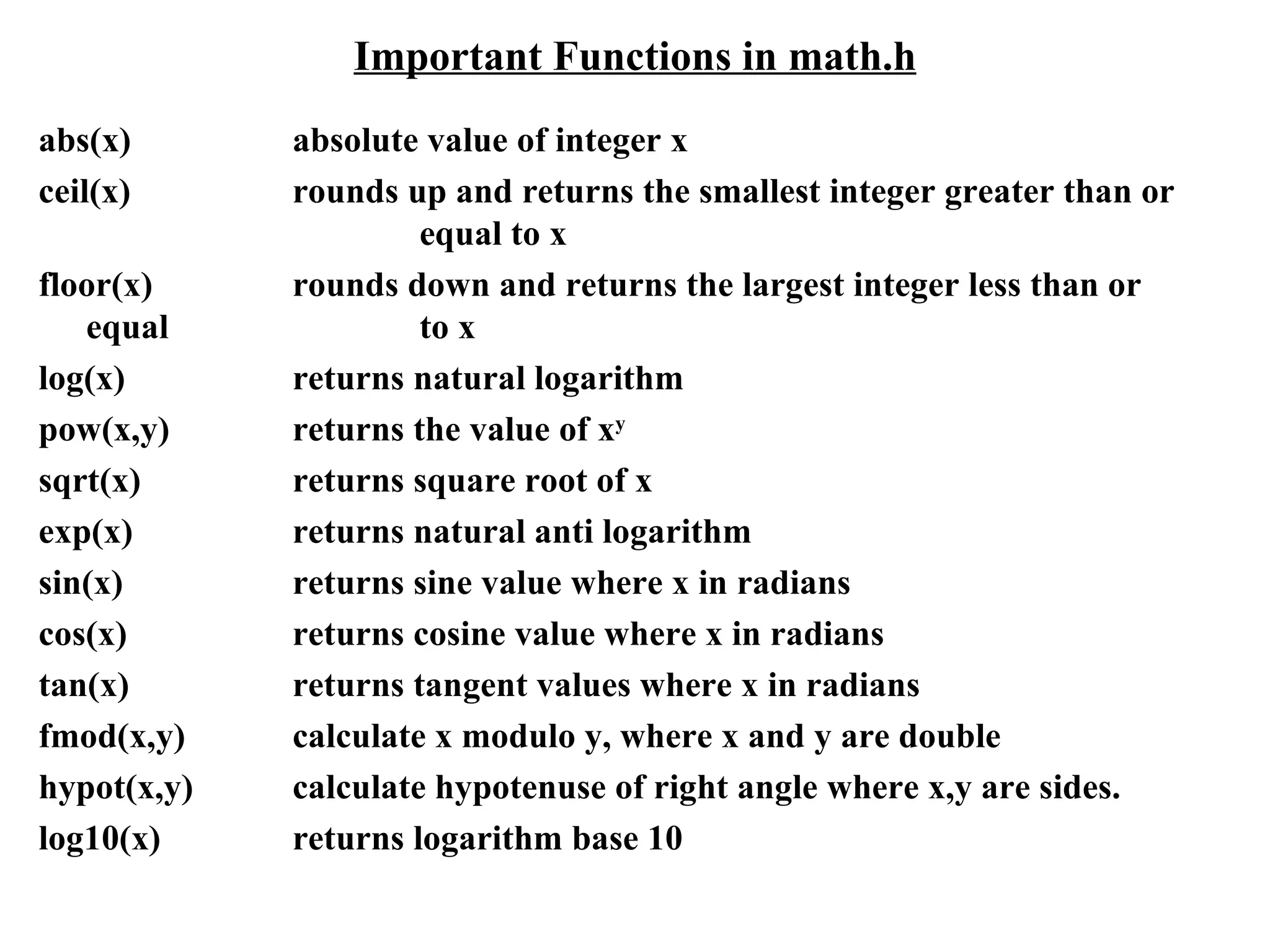 Important Functions in math.h abs(x)  absolute value of integer x ceil(x) rounds up and returns the smallest integer greater than or  equal to x floor(x) rounds down and returns the largest integer less than or equal  to x log(x) returns natural logarithm pow(x,y) returns the value of x y sqrt(x) returns square root of x exp(x) returns natural anti logarithm sin(x) returns sine value where x in radians cos(x) returns cosine value where x in radians tan(x) returns tangent values where x in radians fmod(x,y) calculate x modulo y, where x and y are double hypot(x,y) calculate hypotenuse of right angle where x,y are sides. log10(x) returns logarithm base 10 