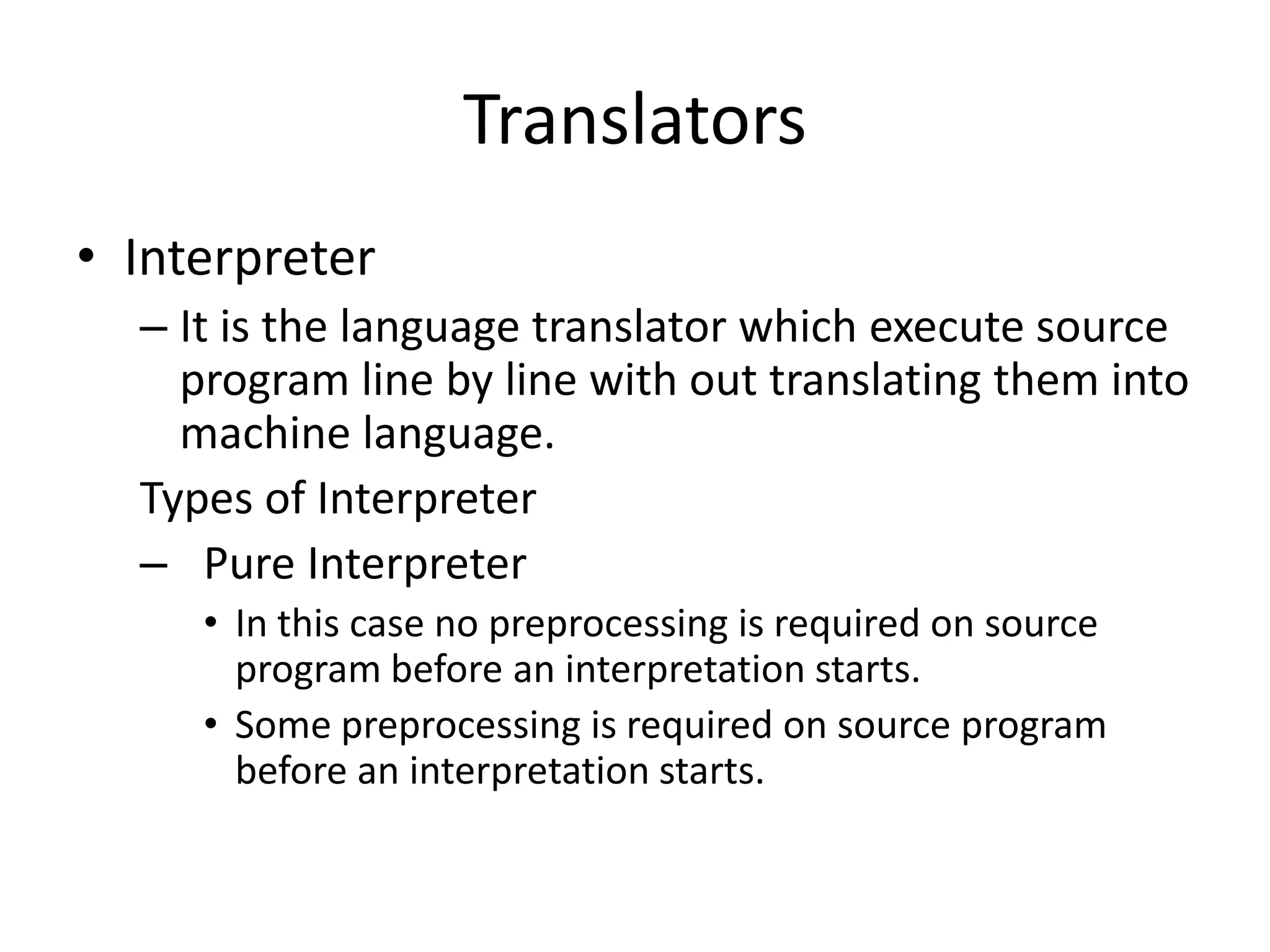 Translators
• Interpreter
  – It is the language translator which execute source
    program line by line with out translating them into
    machine language.
  Types of Interpreter
  – Pure Interpreter
     • In this case no preprocessing is required on source
       program before an interpretation starts.
     • Some preprocessing is required on source program
       before an interpretation starts.
 
