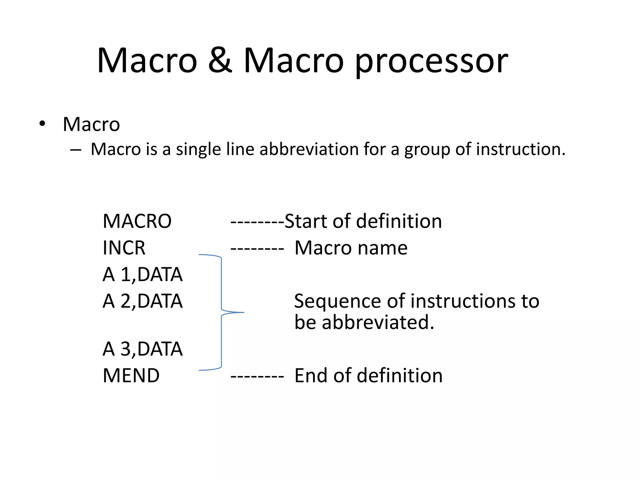 Macro & Macro processor
• Macro
  – Macro is a single line abbreviation for a group of instruction.


      MACRO           --------Start of definition
      INCR            -------- Macro name
      A 1,DATA
      A 2,DATA                 Sequence of instructions to
                               be abbreviated.
      A 3,DATA
      MEND            -------- End of definition
 