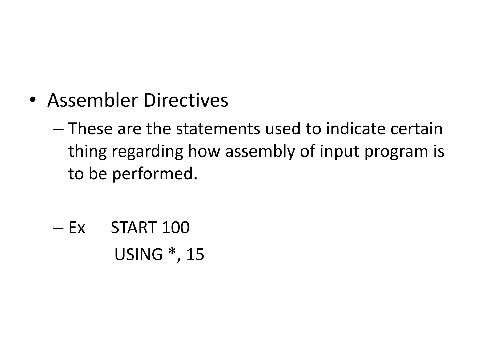 • Assembler Directives
  – These are the statements used to indicate certain
    thing regarding how assembly of input program is
    to be performed.

  – Ex   START 100
         USING *, 15
 