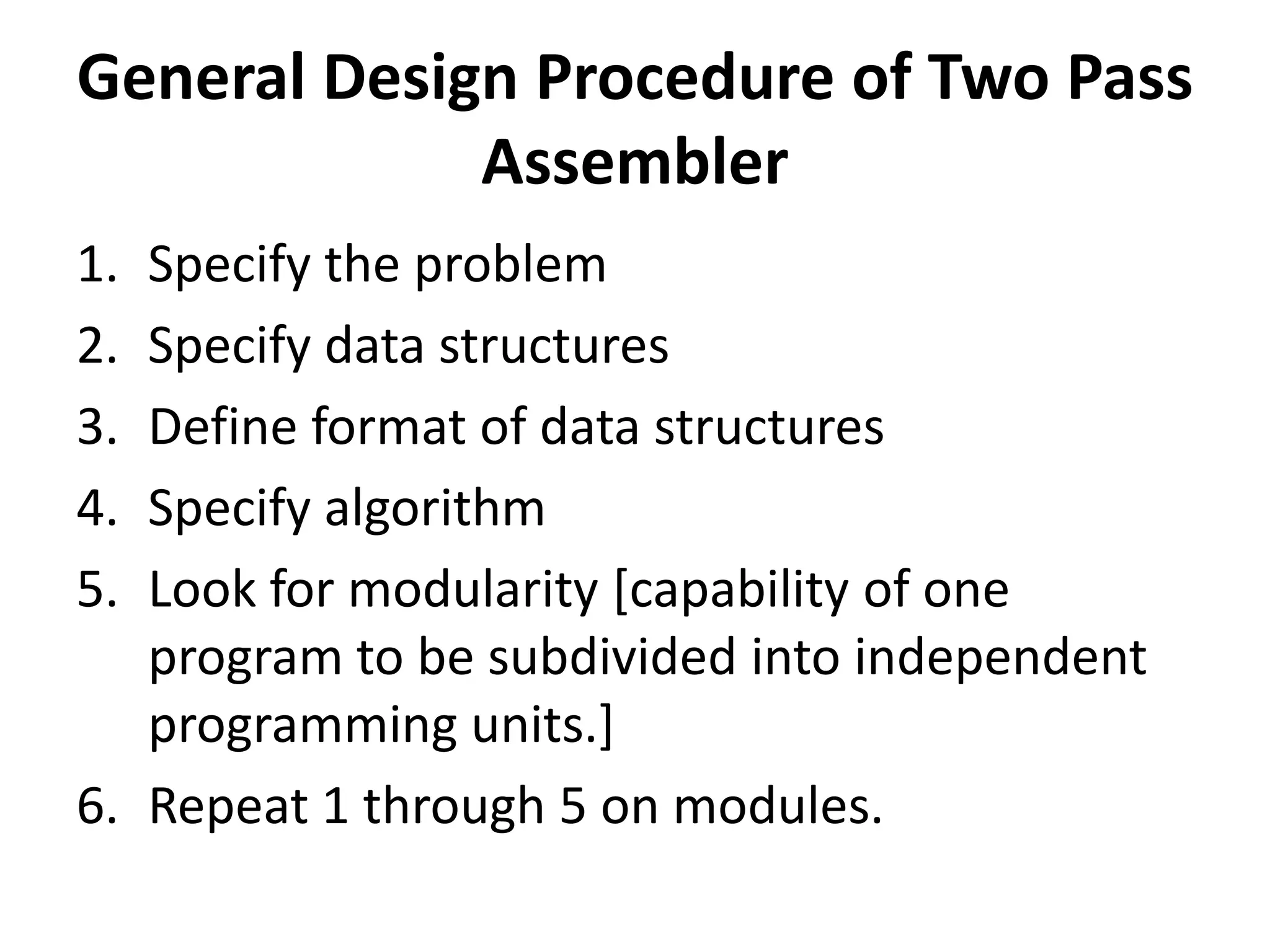 General Design Procedure of Two Pass
             Assembler
1. Specify the problem
2. Specify data structures
3. Define format of data structures
4. Specify algorithm
5. Look for modularity [capability of one
   program to be subdivided into independent
   programming units.]
6. Repeat 1 through 5 on modules.
 