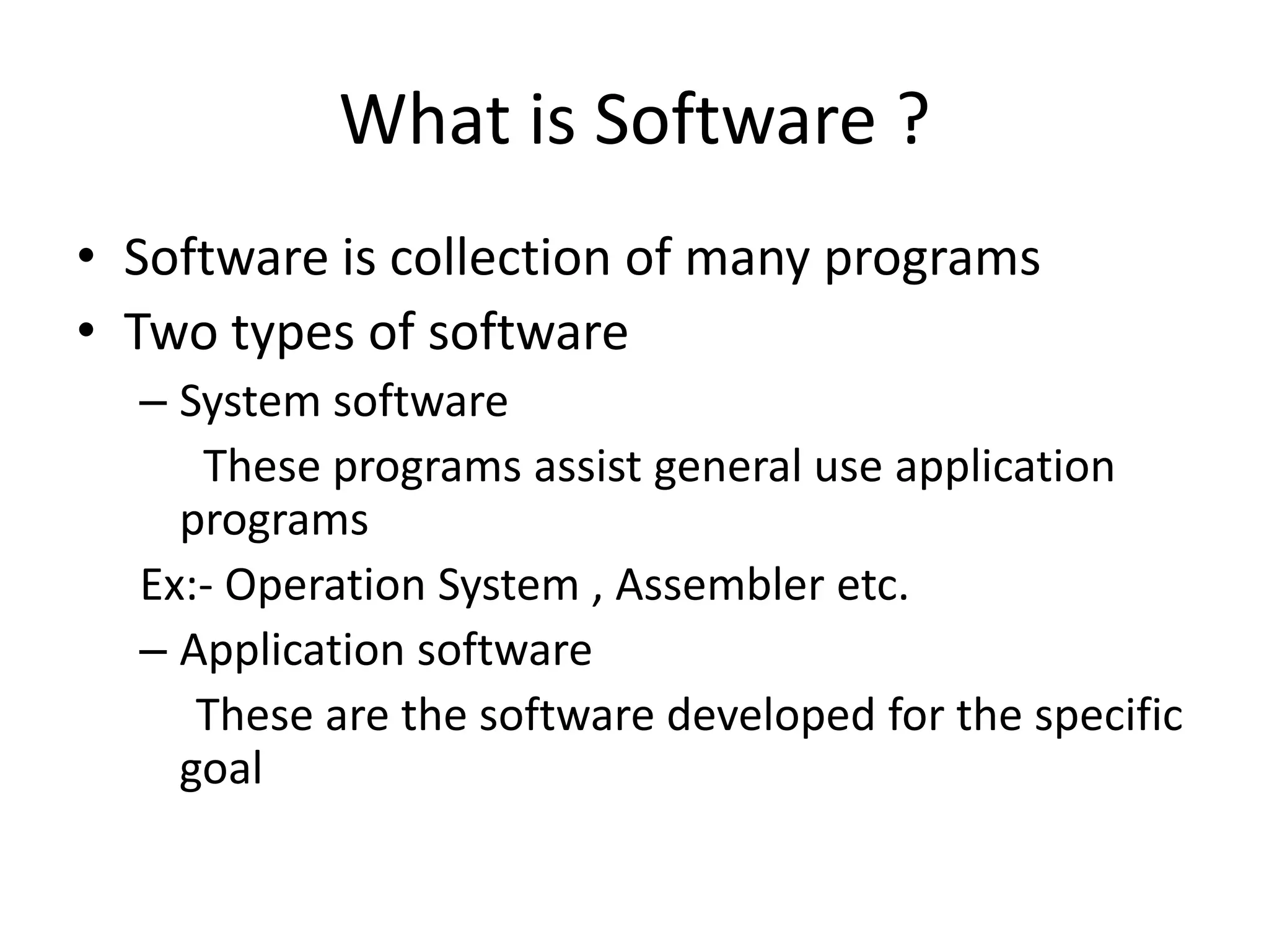 What is Software ?
• Software is collection of many programs
• Two types of software
  – System software
     These programs assist general use application
    programs
  Ex:- Operation System , Assembler etc.
  – Application software
     These are the software developed for the specific
    goal
 