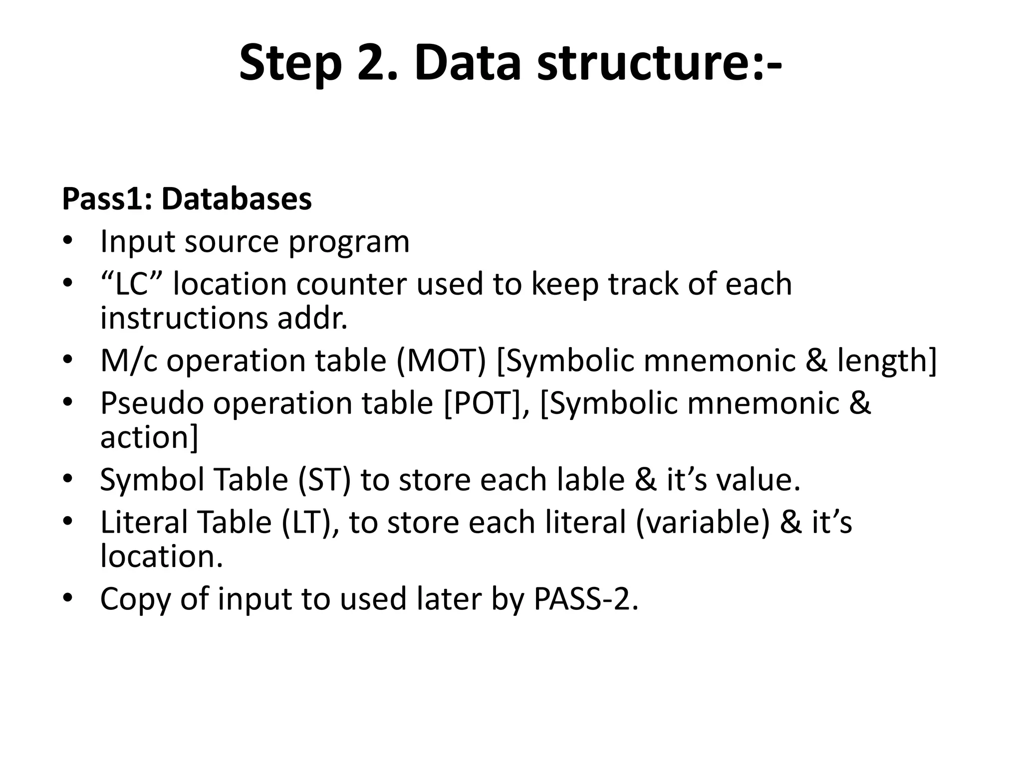 Step 2. Data structure:-

Pass1: Databases
• Input source program
• “LC” location counter used to keep track of each
  instructions addr.
• M/c operation table (MOT) [Symbolic mnemonic & length]
• Pseudo operation table [POT], [Symbolic mnemonic &
  action]
• Symbol Table (ST) to store each lable & it’s value.
• Literal Table (LT), to store each literal (variable) & it’s
  location.
• Copy of input to used later by PASS-2.
 