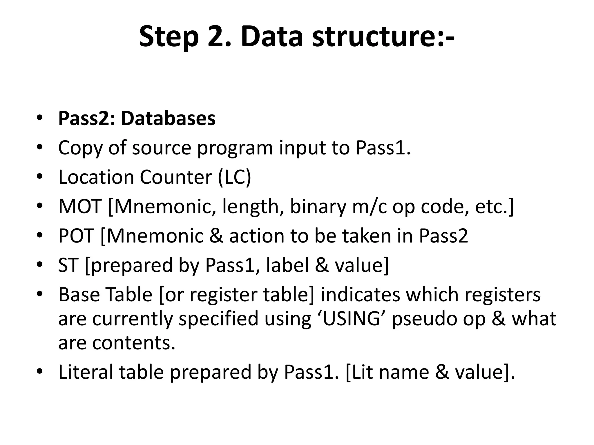 Step 2. Data structure:-

• Pass2: Databases
• Copy of source program input to Pass1.
• Location Counter (LC)
• MOT [Mnemonic, length, binary m/c op code, etc.]
• POT [Mnemonic & action to be taken in Pass2
• ST [prepared by Pass1, label & value]
• Base Table [or register table] indicates which registers
  are currently specified using ‘USING’ pseudo op & what
  are contents.
• Literal table prepared by Pass1. [Lit name & value].
 
