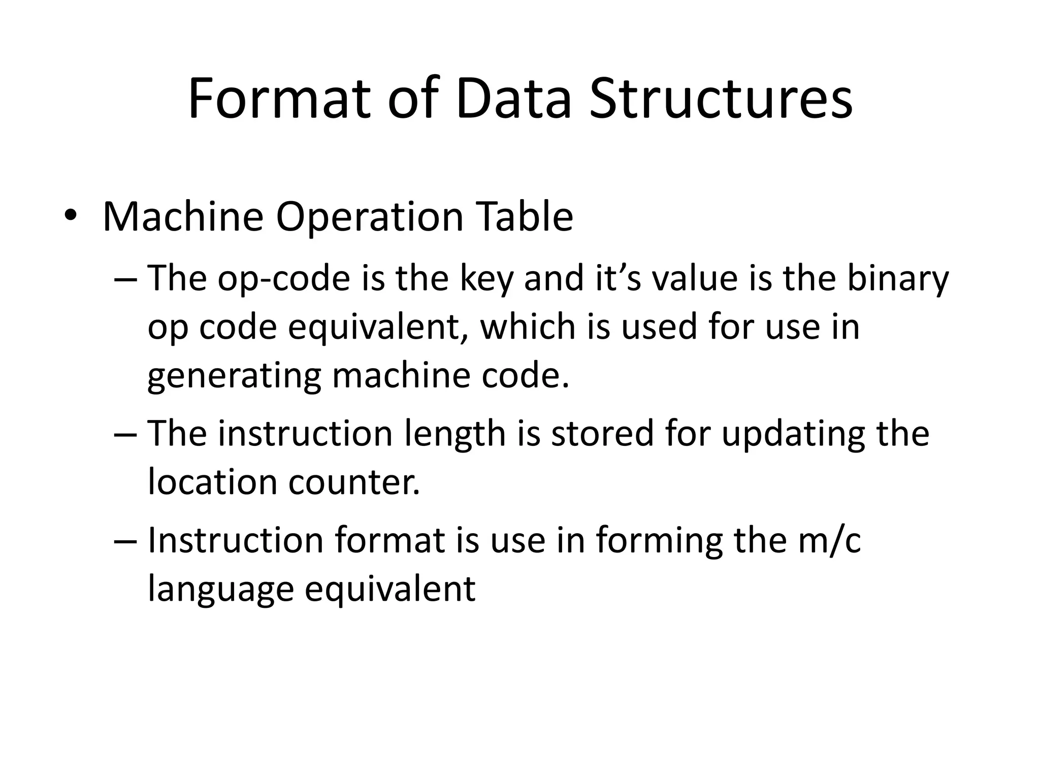 Format of Data Structures
• Machine Operation Table
  – The op-code is the key and it’s value is the binary
    op code equivalent, which is used for use in
    generating machine code.
  – The instruction length is stored for updating the
    location counter.
  – Instruction format is use in forming the m/c
    language equivalent
 