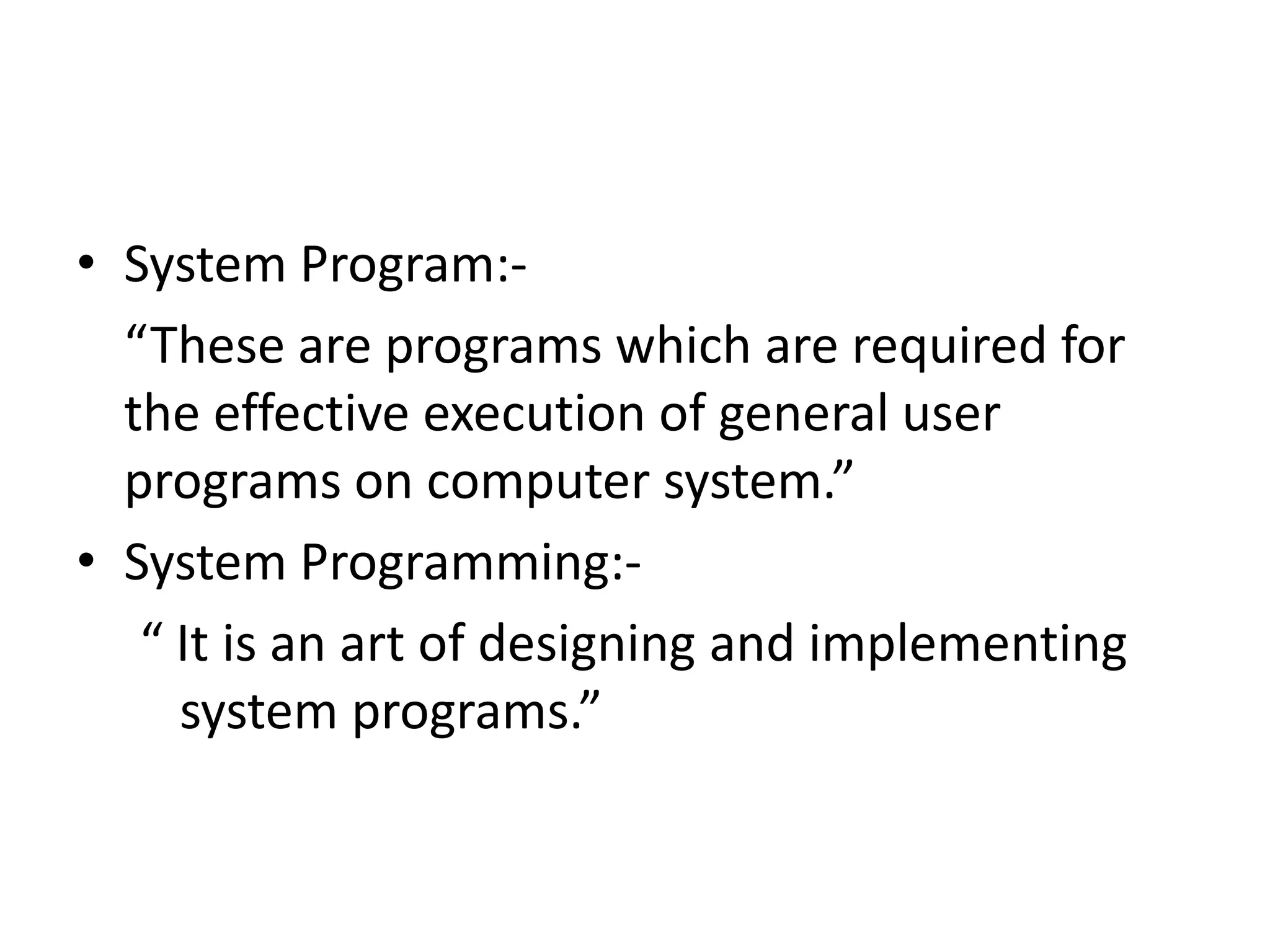 • System Program:-
  “These are programs which are required for
  the effective execution of general user
  programs on computer system.”
• System Programming:-
   “ It is an art of designing and implementing
     system programs.”
 