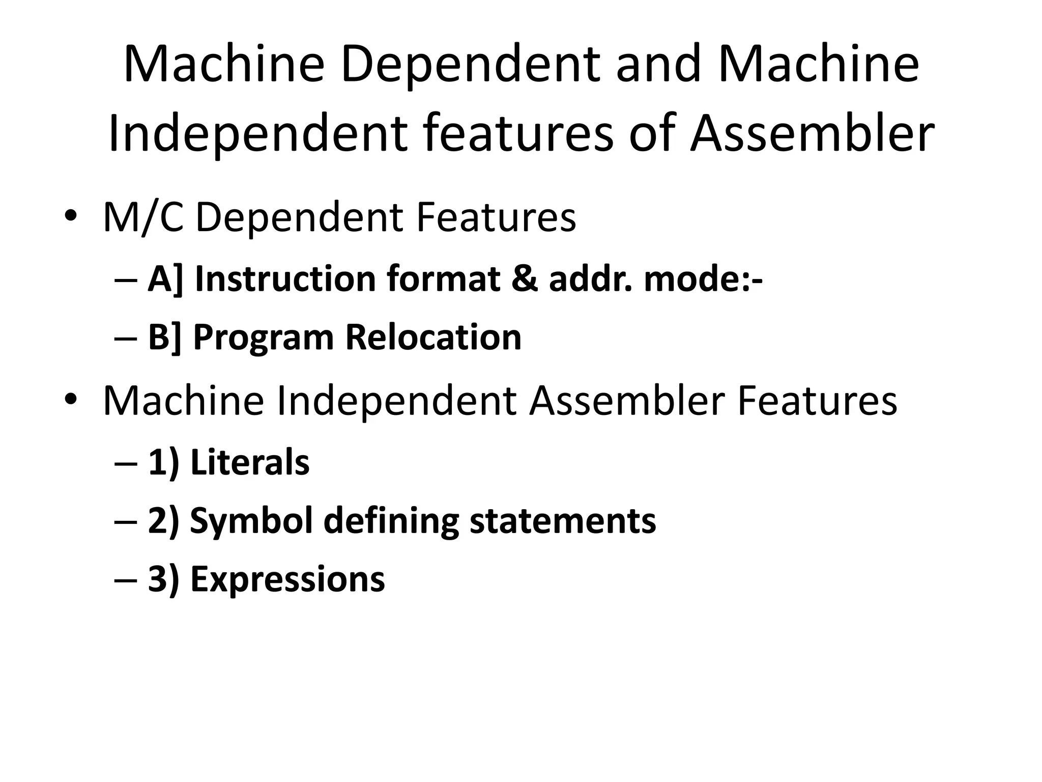 Machine Dependent and Machine
  Independent features of Assembler
• M/C Dependent Features
  – A] Instruction format & addr. mode:-
  – B] Program Relocation
• Machine Independent Assembler Features
  – 1) Literals
  – 2) Symbol defining statements
  – 3) Expressions
 
