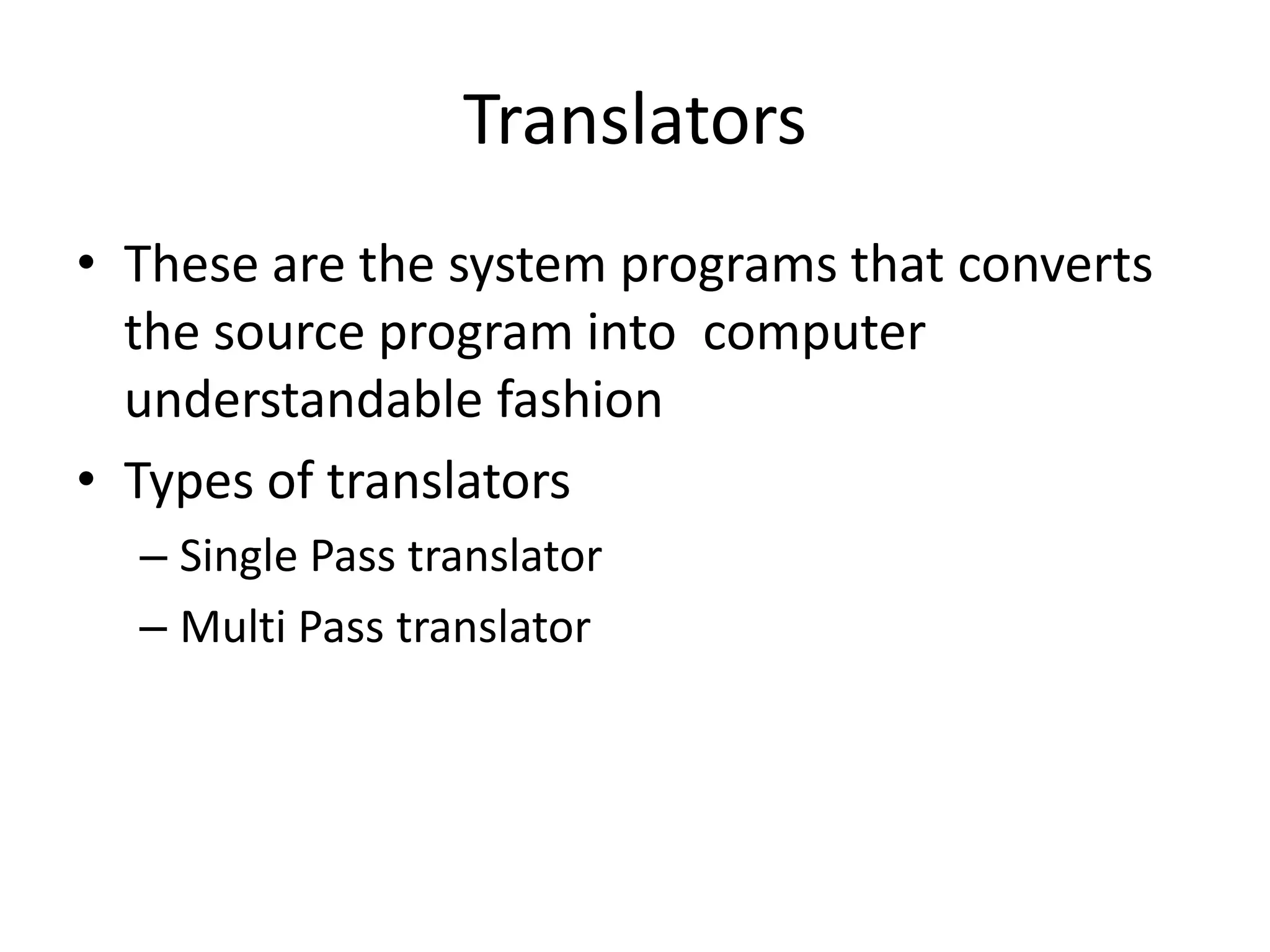 Translators
• These are the system programs that converts
  the source program into computer
  understandable fashion
• Types of translators
  – Single Pass translator
  – Multi Pass translator
 