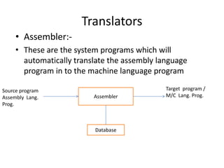 Translators
     • Assembler:-
     • These are the system programs which will
       automatically translate the assembly language
       program in to the machine language program

Source program                                Target program /
Assembly Lang.            Assembler           M/C Lang. Prog.
Prog.



                          Database
 