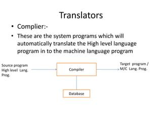 Translators
     • Complier:-
     • These are the system programs which will
       automatically translate the High level language
       program in to the machine language program

Source program                                 Target program /
High level Lang.           Compiler            M/C Lang. Prog.
Prog.



                           Database
 