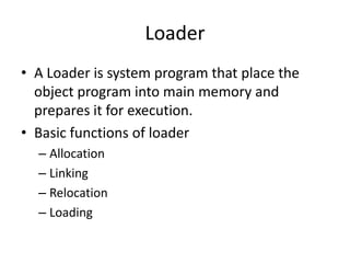 Loader
• A Loader is system program that place the
  object program into main memory and
  prepares it for execution.
• Basic functions of loader
  – Allocation
  – Linking
  – Relocation
  – Loading
 