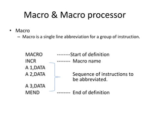 Macro & Macro processor
• Macro
  – Macro is a single line abbreviation for a group of instruction.


      MACRO           --------Start of definition
      INCR            -------- Macro name
      A 1,DATA
      A 2,DATA                 Sequence of instructions to
                               be abbreviated.
      A 3,DATA
      MEND            -------- End of definition
 