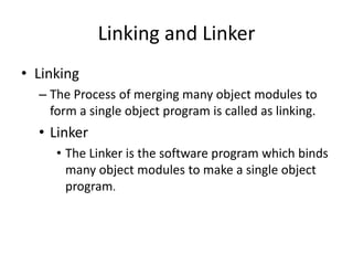 Linking and Linker
• Linking
  – The Process of merging many object modules to
    form a single object program is called as linking.
  • Linker
     • The Linker is the software program which binds
       many object modules to make a single object
       program.
 