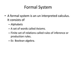 Formal System
• A formal system is an un interpreted calculus.
  It consists of
  – Alphabets
  – A set of words called Axioms.
  – Finite set of relations called rules of inference or
    production rules.
  – Ex Boolean algebra.
 