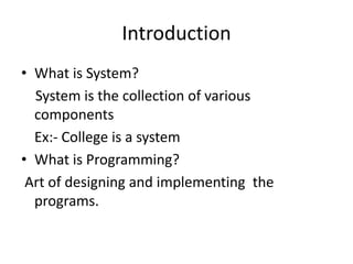 Introduction
• What is System?
  System is the collection of various
  components
  Ex:- College is a system
• What is Programming?
 Art of designing and implementing the
  programs.
 