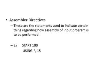 • Assembler Directives
  – These are the statements used to indicate certain
    thing regarding how assembly of input program is
    to be performed.

  – Ex   START 100
         USING *, 15
 