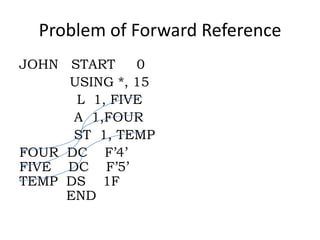 Problem of Forward Reference
JOHN START    0
     USING *, 15
      L 1, FIVE
      A 1,FOUR
      ST 1, TEMP
FOUR DC F’4’
FIVE DC F’5’
TEMP DS 1F
     END
 