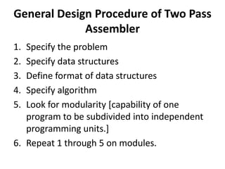 General Design Procedure of Two Pass
             Assembler
1. Specify the problem
2. Specify data structures
3. Define format of data structures
4. Specify algorithm
5. Look for modularity [capability of one
   program to be subdivided into independent
   programming units.]
6. Repeat 1 through 5 on modules.
 