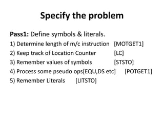 Specify the problem
Pass1: Define symbols & literals.
1) Determine length of m/c instruction [MOTGET1]
2) Keep track of Location Counter      [LC]
3) Remember values of symbols          [STSTO]
4) Process some pseudo ops[EQU,DS etc] [POTGET1]
5) Remember Literals      [LITSTO]
 