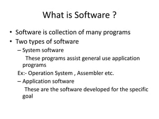 What is Software ?
• Software is collection of many programs
• Two types of software
  – System software
     These programs assist general use application
    programs
  Ex:- Operation System , Assembler etc.
  – Application software
     These are the software developed for the specific
    goal
 