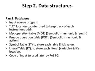 Step 2. Data structure:-

Pass1: Databases
• Input source program
• “LC” location counter used to keep track of each
  instructions addr.
• M/c operation table (MOT) [Symbolic mnemonic & length]
• Pseudo operation table [POT], [Symbolic mnemonic &
  action]
• Symbol Table (ST) to store each lable & it’s value.
• Literal Table (LT), to store each literal (variable) & it’s
  location.
• Copy of input to used later by PASS-2.
 