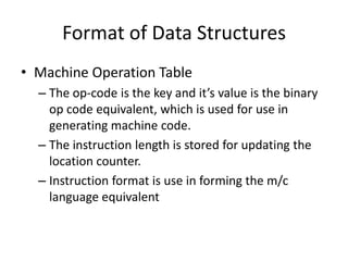 Format of Data Structures
• Machine Operation Table
  – The op-code is the key and it’s value is the binary
    op code equivalent, which is used for use in
    generating machine code.
  – The instruction length is stored for updating the
    location counter.
  – Instruction format is use in forming the m/c
    language equivalent
 