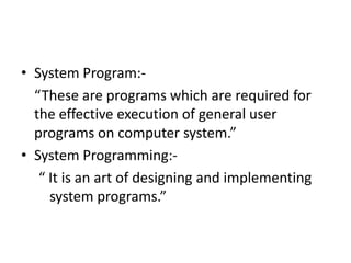• System Program:-
  “These are programs which are required for
  the effective execution of general user
  programs on computer system.”
• System Programming:-
   “ It is an art of designing and implementing
     system programs.”
 