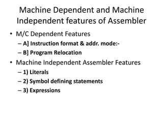 Machine Dependent and Machine
  Independent features of Assembler
• M/C Dependent Features
  – A] Instruction format & addr. mode:-
  – B] Program Relocation
• Machine Independent Assembler Features
  – 1) Literals
  – 2) Symbol defining statements
  – 3) Expressions
 