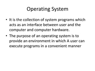 Operating System
• It is the collection of system programs which
  acts as an interface between user and the
  computer and computer hardware.
• The purpose of an operating system is to
  provide an environment in which A user can
  execute programs in a convenient manner
 