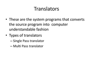 Translators
• These are the system programs that converts
  the source program into computer
  understandable fashion
• Types of translators
  – Single Pass translator
  – Multi Pass translator
 
