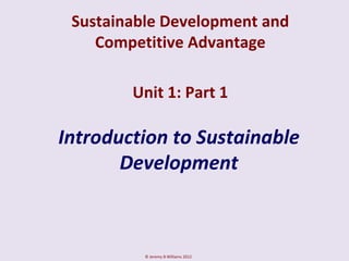 Sustainable Development and
    Competitive Advantage

        Unit 1: Part 1

Introduction to Sustainable
       Development



          © Jeremy B Williams 2012
 