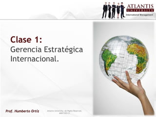 International Management




  Clase 1:
  Gerencia Estratégica
  Internacional.




Prof. Humberto Ortíz   Atlantis University. All Rights Reserved.
                                     MRKT202-C1
                                                                   Atlantis University. All Rights Reserved.
                                                                                   IB202-C1                    Pág 1
 