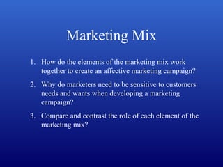 Marketing Mix
1. How do the elements of the marketing mix work
together to create an affective marketing campaign?
2. Why do marketers need to be sensitive to customers
needs and wants when developing a marketing
campaign?
3. Compare and contrast the role of each element of the
marketing mix?
 