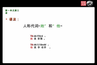 第一单元第三
课

   语法：

          人称代词“ 她 ” 和“ 他”

            Tā shì Fēiyǎ 。
            她 是 菲雅 。

            Tā shì Lǐ lǎoshī 。
            他 是 李 老师 。
 